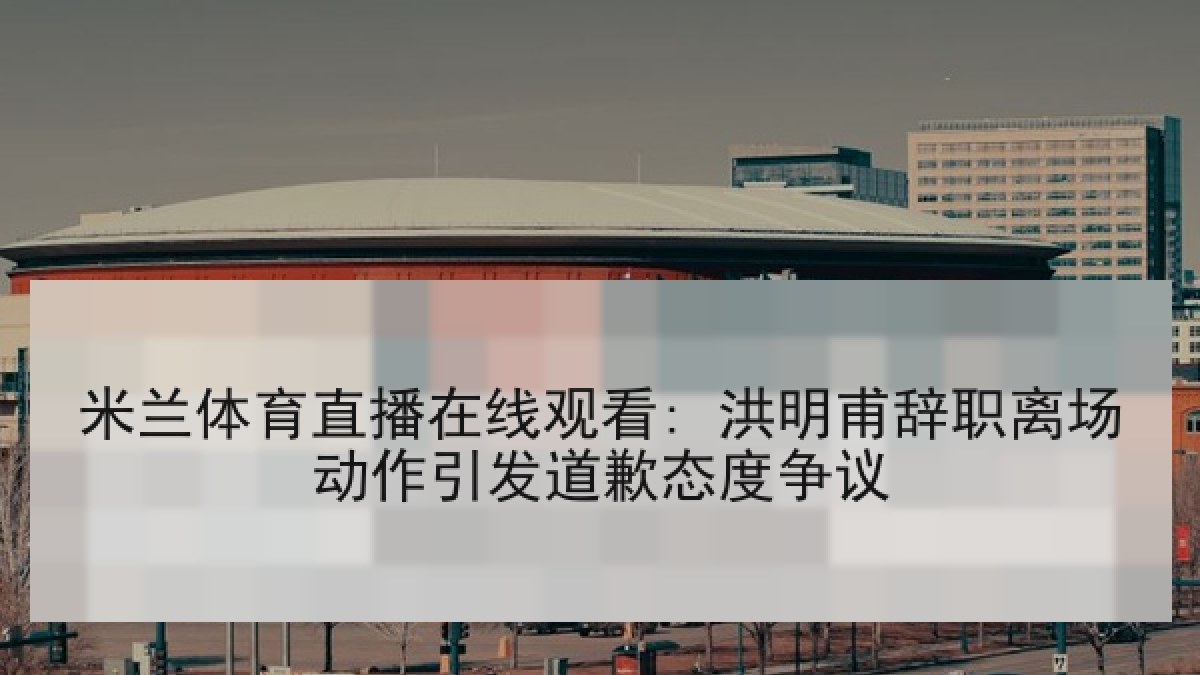 米兰体育直播在线观看: 洪明甫辞职离场动作引发道歉态度争议