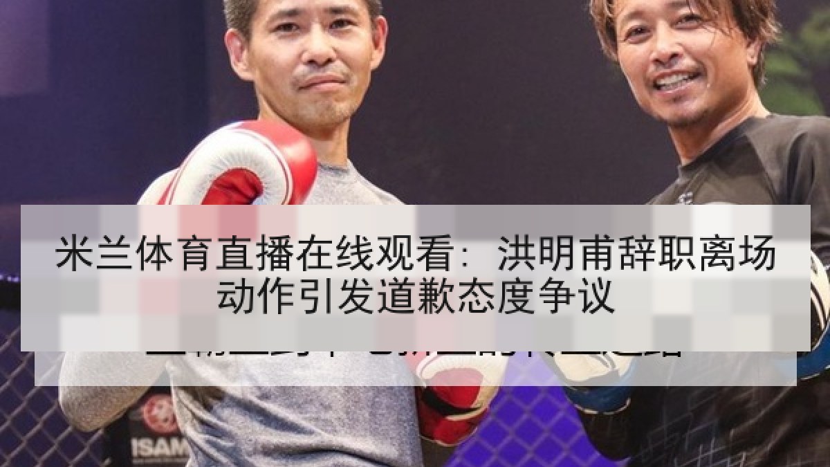 米兰体育直播在线观看: 洪明甫辞职离场动作引发道歉态度争议
