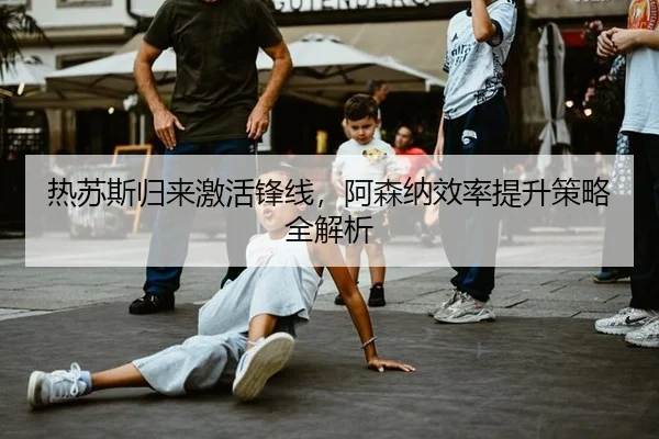 热苏斯归来激活锋线，阿森纳效率提升策略全解析