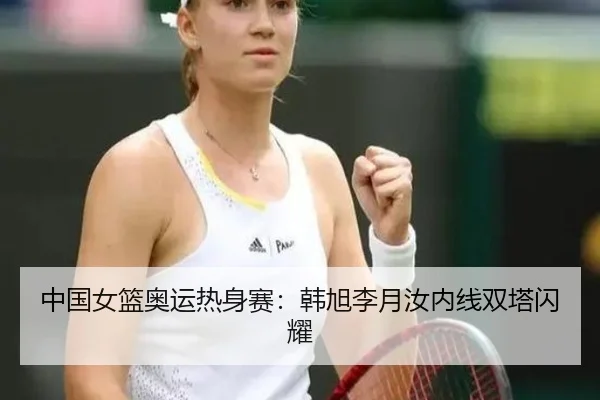 中国女篮奥运热身赛：韩旭李月汝内线双塔闪耀